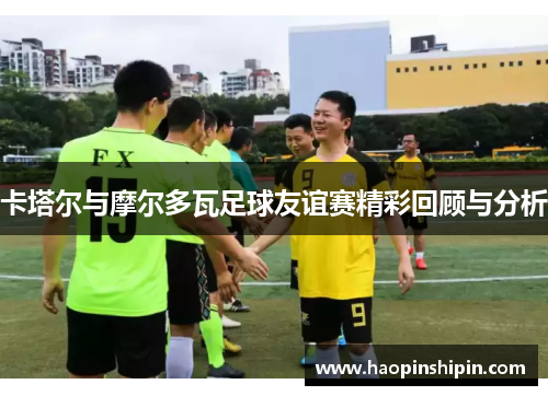 卡塔尔与摩尔多瓦足球友谊赛精彩回顾与分析